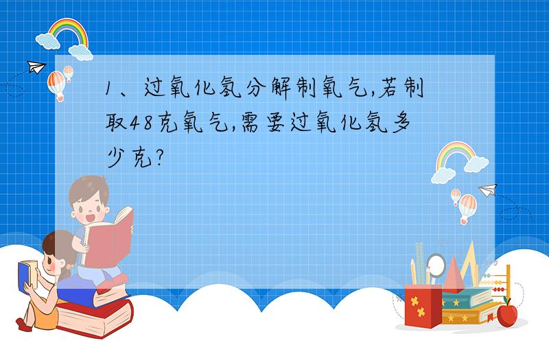 1、过氧化氢分解制氧气,若制取48克氧气,需要过氧化氢多少克?