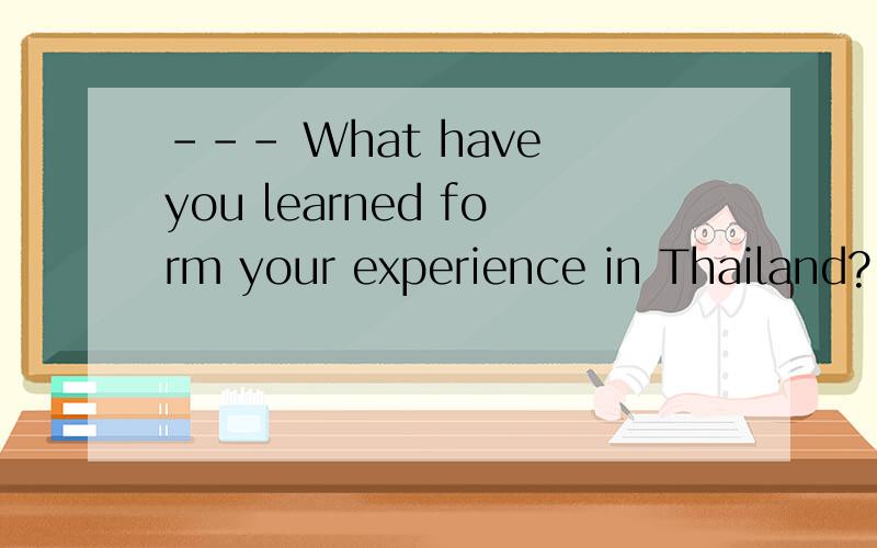 --- What have you learned form your experience in Thailand?