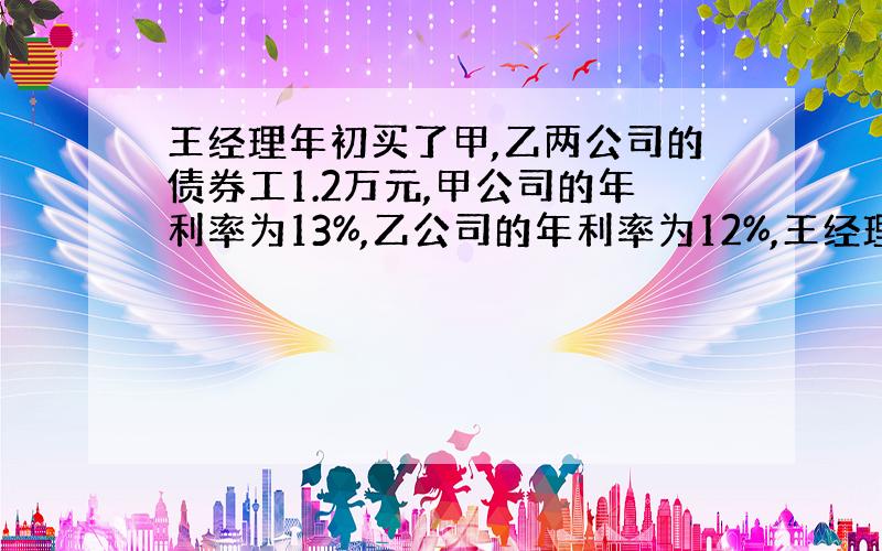 王经理年初买了甲,乙两公司的债券工1.2万元,甲公司的年利率为13%,乙公司的年利率为12%,王经理到年终共得到本息1.