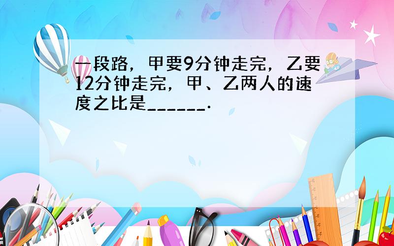 一段路，甲要9分钟走完，乙要12分钟走完，甲、乙两人的速度之比是______．