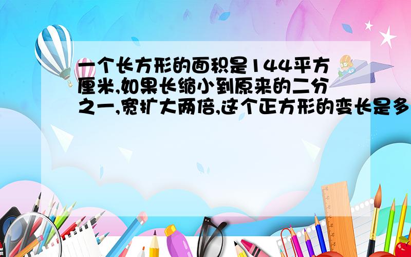 一个长方形的面积是144平方厘米,如果长缩小到原来的二分之一,宽扩大两倍,这个正方形的变长是多少?