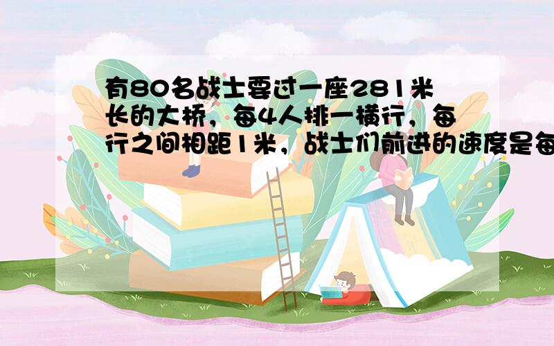 有80名战士要过一座281米长的大桥，每4人排一横行，每行之间相距1米，战士们前进的速度是每秒4米，这支队伍从上桥到下桥