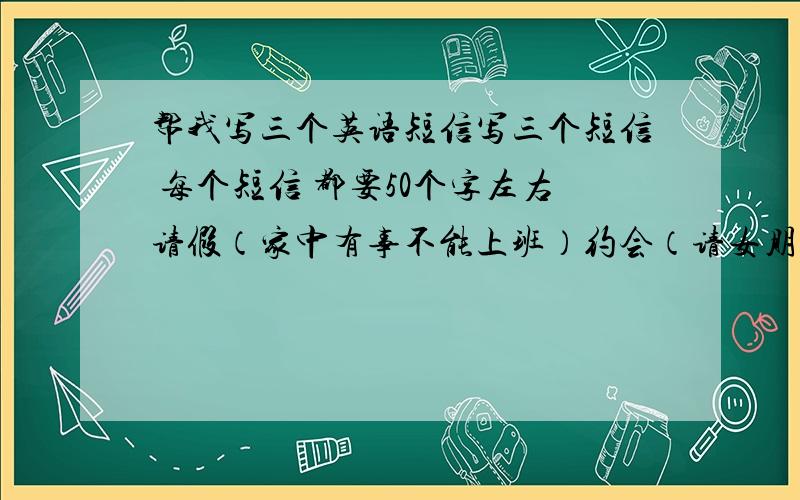 帮我写三个英语短信写三个短信 每个短信 都要50个字左右请假（家中有事不能上班）约会（请女朋友出来约会）开生日PARTY