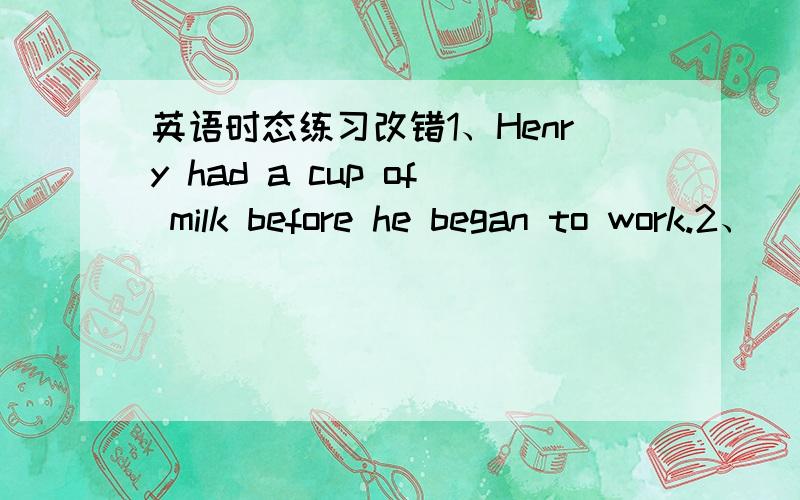 英语时态练习改错1、Henry had a cup of milk before he began to work.2、