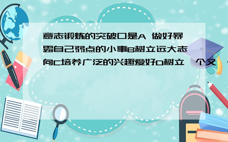 意志锻炼的突破口是A 做好暴露自己弱点的小事B树立远大志向C培养广泛的兴趣爱好D树立一个又一个前行的目标没人么..