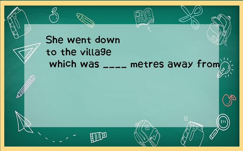 She went down to the village which was ____ metres away from