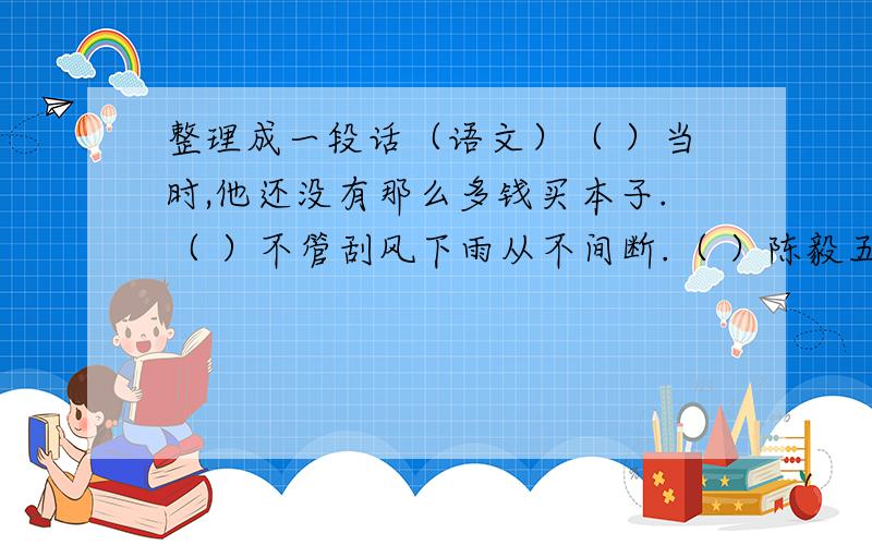 整理成一段话（语文）（ ）当时,他还没有那么多钱买本子.（ ）不管刮风下雨从不间断.（ ）陈毅五岁就开始练毛笔字,上小学