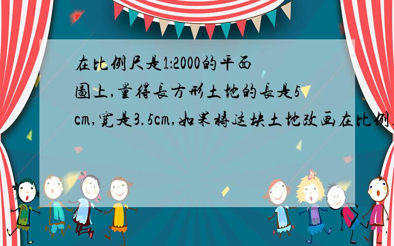 在比例尺是1：2000的平面图上,量得长方形土地的长是5cm,宽是3.5cm,如果将这块土地改画在比例尺是1：100