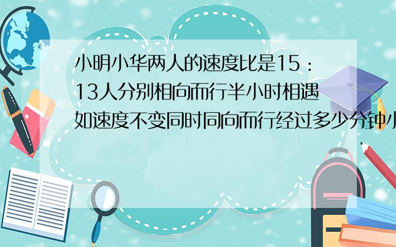 小明小华两人的速度比是15：13人分别相向而行半小时相遇如速度不变同时同向而行经过多少分钟小明追上小华