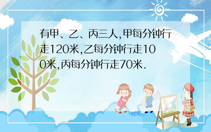 有甲、乙、丙三人,甲每分钟行走120米,乙每分钟行走100米,丙每分钟行走70米.