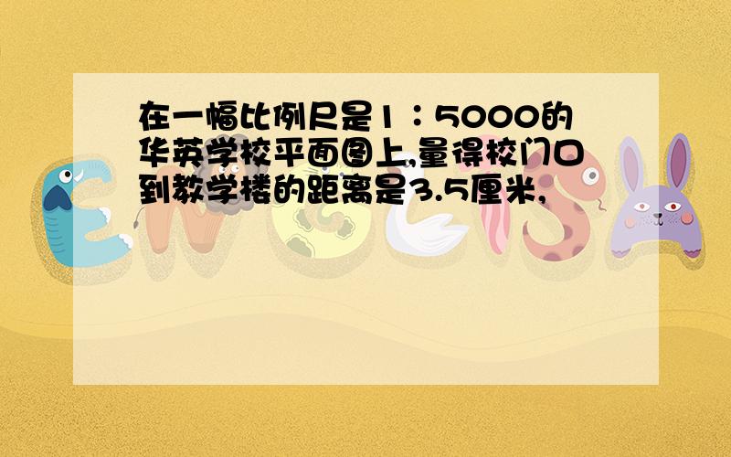 在一幅比例尺是1∶5000的华英学校平面图上,量得校门口到教学楼的距离是3.5厘米,