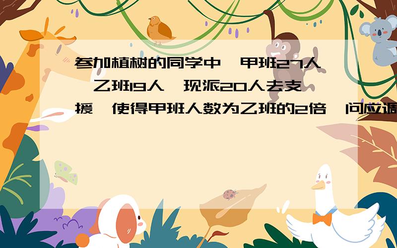 参加植树的同学中,甲班27人,乙班19人,现派20人去支援,使得甲班人数为乙班的2倍,问应调往甲乙两班各多少人?