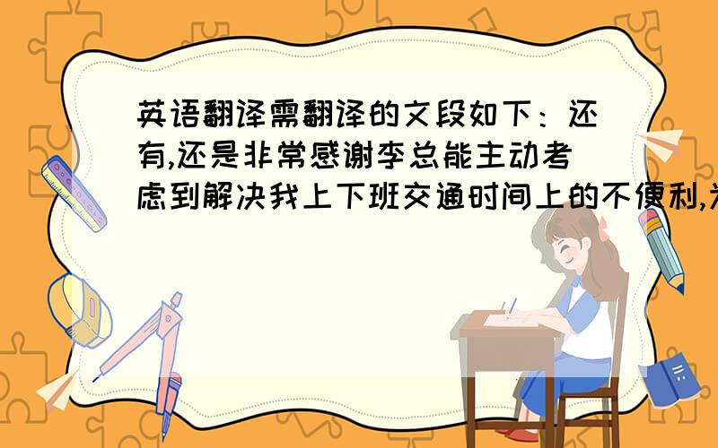 英语翻译需翻译的文段如下：还有,还是非常感谢李总能主动考虑到解决我上下班交通时间上的不便利,为了我能让我搭上公交车的时间