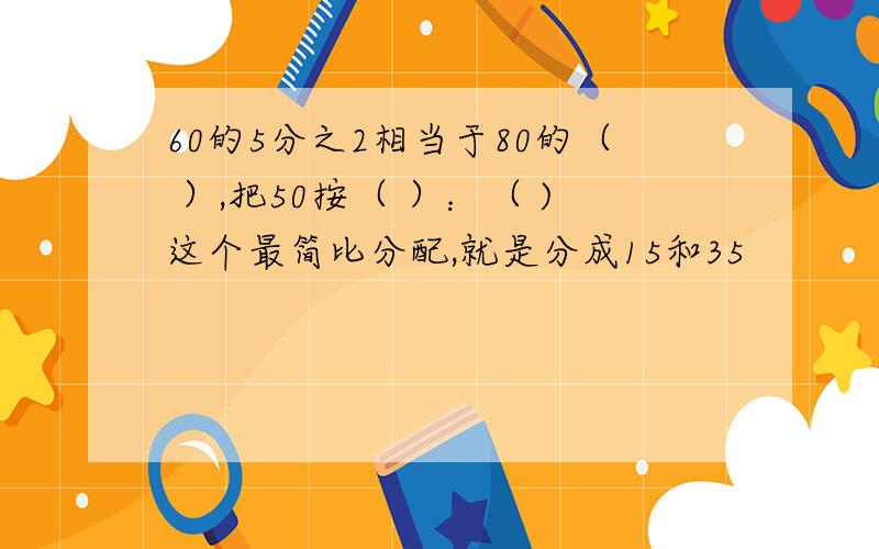 60的5分之2相当于80的（ ）,把50按（ ）：（ )这个最简比分配,就是分成15和35