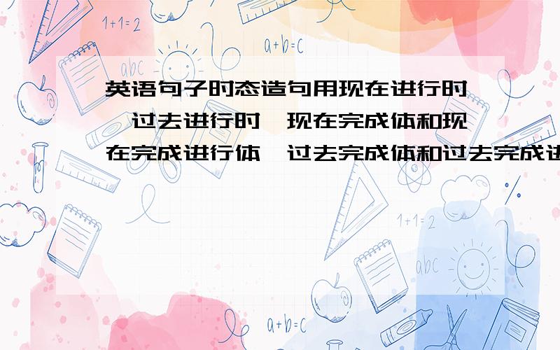 英语句子时态造句用现在进行时,过去进行时,现在完成体和现在完成进行体,过去完成体和过去完成进行体,各造一个句子