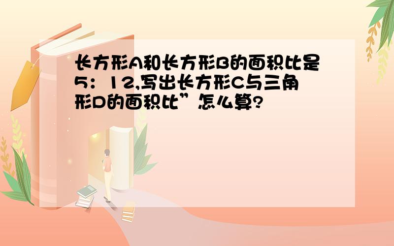 长方形A和长方形B的面积比是5：12,写出长方形C与三角形D的面积比”怎么算?