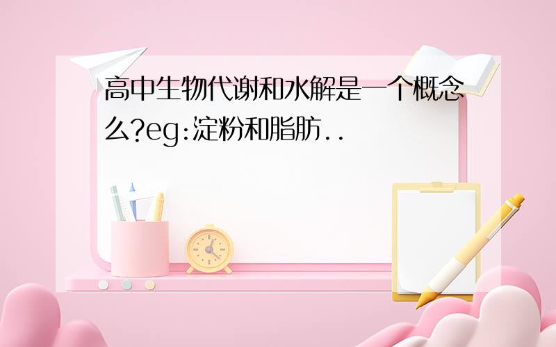 高中生物代谢和水解是一个概念么?eg:淀粉和脂肪..