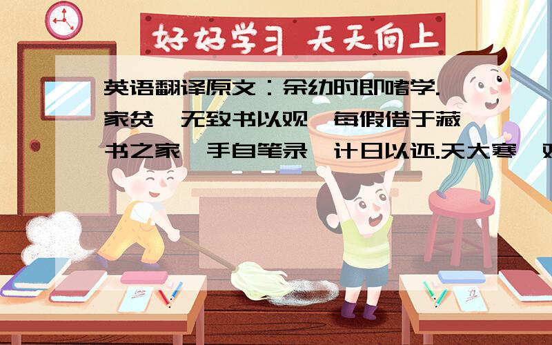 英语翻译原文：余幼时即嗜学.家贫,无致书以观,每假借于藏书之家,手自笔录,计日以还.天大寒,观冰坚,手指不可屈伸,弗之怠