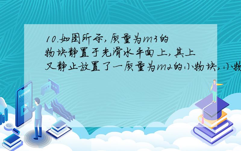 10．如图所示,质量为m3的物块静置于光滑水平面上,其上又静止放置了一质量为m2的小物块,小物块与下面物块间的摩擦因数为