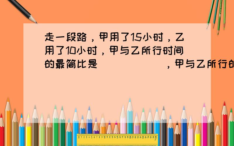 走一段路，甲用了15小时，乙用了10小时，甲与乙所行时间的最简比是______，甲与乙所行的速度比是______．