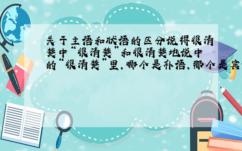 关于主语和状语的区分说得很清楚中“很清楚”和很清楚地说中的“很清楚”里,哪个是补语,那个是宾语