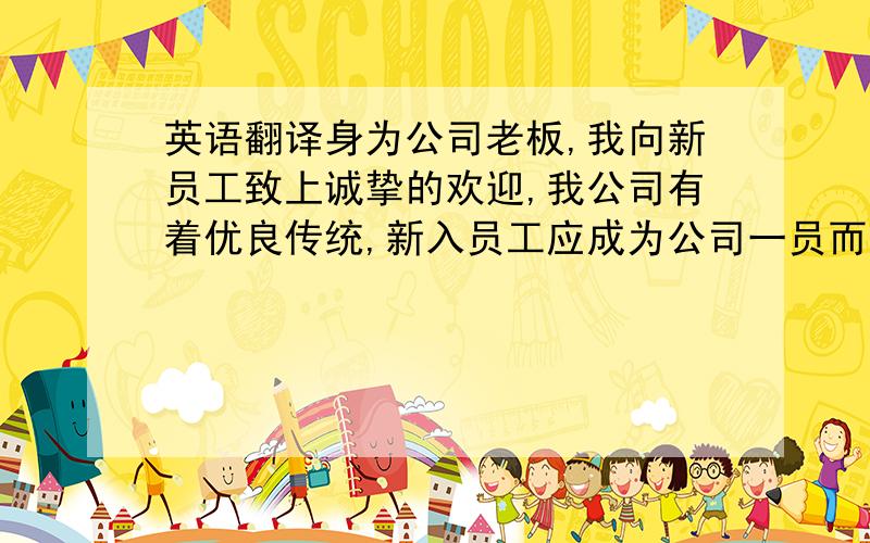 英语翻译身为公司老板,我向新员工致上诚挚的欢迎,我公司有着优良传统,新入员工应成为公司一员而感到骄傲自豪,我们需要新鲜血