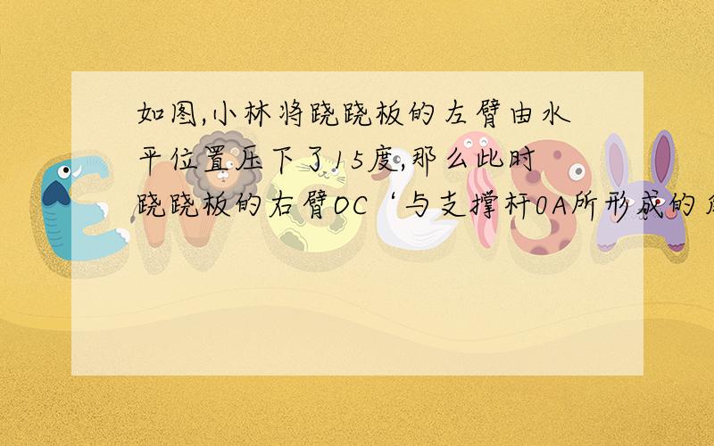 如图,小林将跷跷板的左臂由水平位置压下了15度,那么此时跷跷板的右臂OC‘与支撑杆0A所形成的角是对少度?