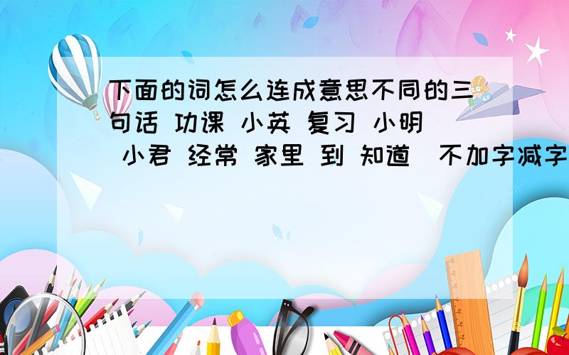 下面的词怎么连成意思不同的三句话 功课 小英 复习 小明 小君 经常 家里 到 知道（不加字减字）