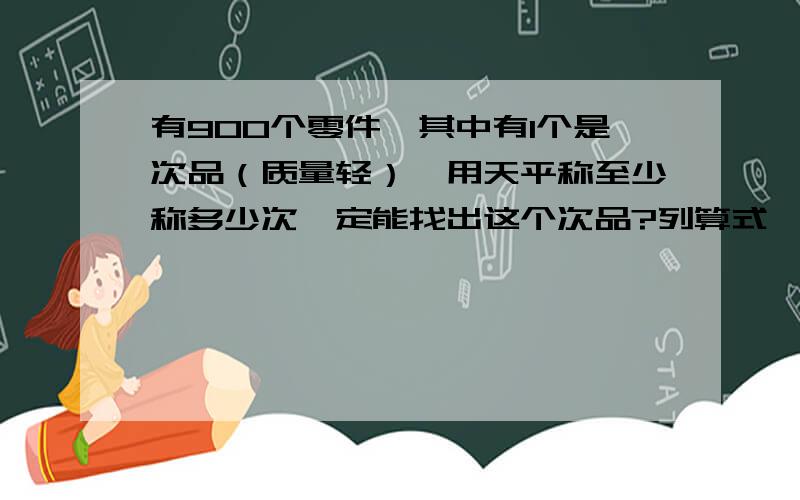 有900个零件,其中有1个是次品（质量轻）,用天平称至少称多少次一定能找出这个次品?列算式