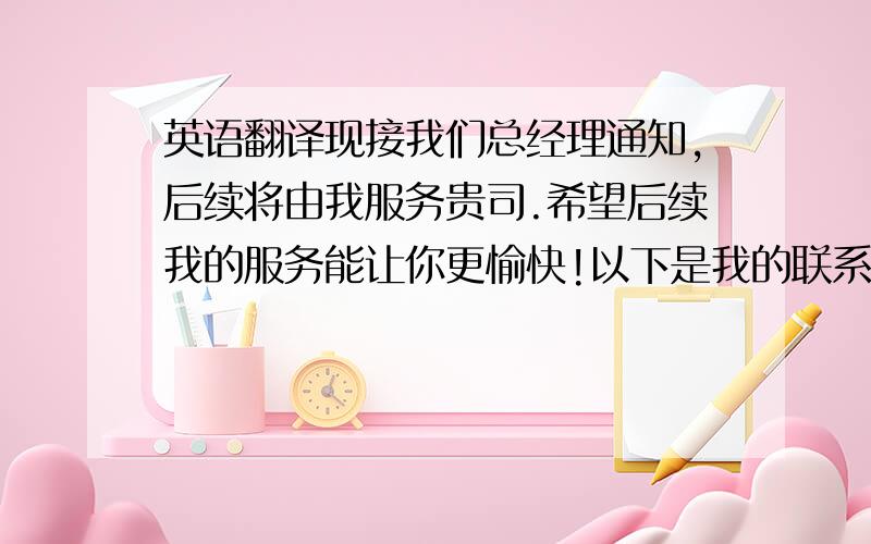 英语翻译现接我们总经理通知,后续将由我服务贵司.希望后续我的服务能让你更愉快!以下是我的联系方式,我的手机24小时开机.