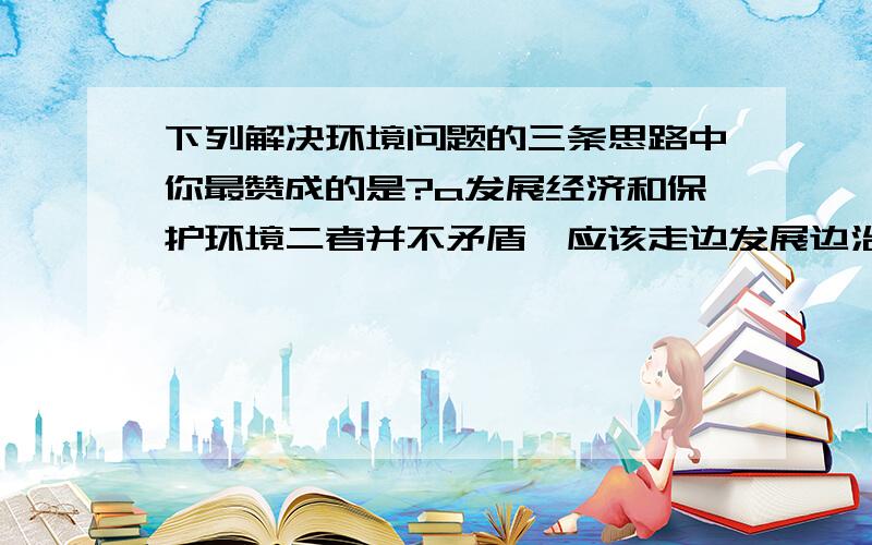 下列解决环境问题的三条思路中你最赞成的是?a发展经济和保护环境二者并不矛盾,应该走边发展边治理之路 B发展中国家的经济相