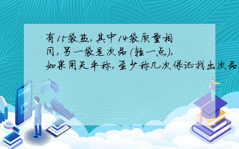 有15袋盐,其中14袋质量相同,另一袋是次品（轻一点）,如果用天平称,至少称几次保证找出次品