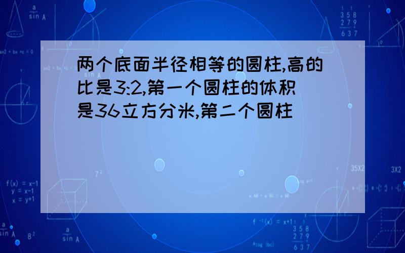 两个底面半径相等的圆柱,高的比是3:2,第一个圆柱的体积是36立方分米,第二个圆柱