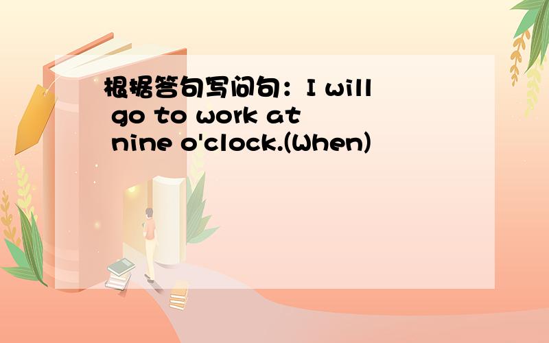 根据答句写问句：I will go to work at nine o'clock.(When)