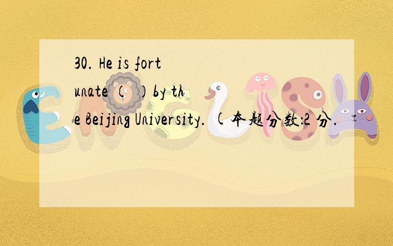 30. He is fortunate （ ）by the Beijing University. (本题分数：2 分.