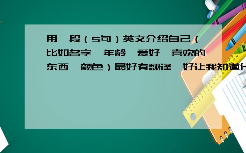 用一段（5句）英文介绍自己（比如名字、年龄、爱好、喜欢的东西、颜色）最好有翻译,好让我知道什么意思.