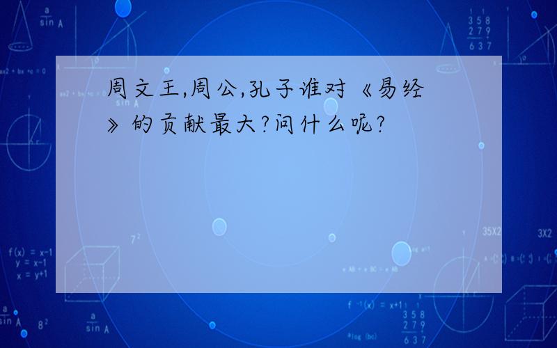 周文王,周公,孔子谁对《易经》的贡献最大?问什么呢?