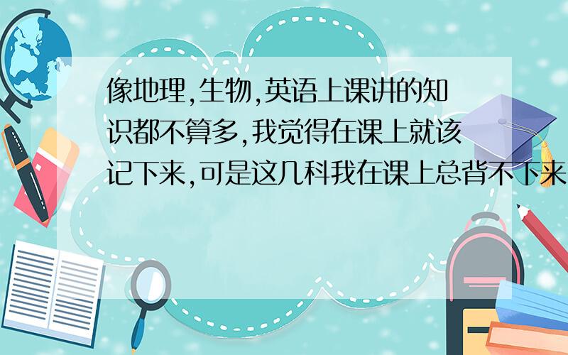 像地理,生物,英语上课讲的知识都不算多,我觉得在课上就该记下来,可是这几科我在课上总背不下来,还得课下背,请问怎样才能提