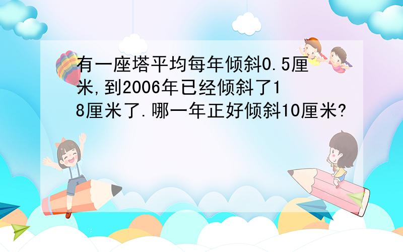 有一座塔平均每年倾斜0.5厘米,到2006年已经倾斜了18厘米了.哪一年正好倾斜10厘米?