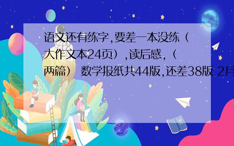 语文还有练字,要差一本没练（大作文本24页）,读后感,（两篇） 数学报纸共44版,还差38版 2月28号报名 一个星期写