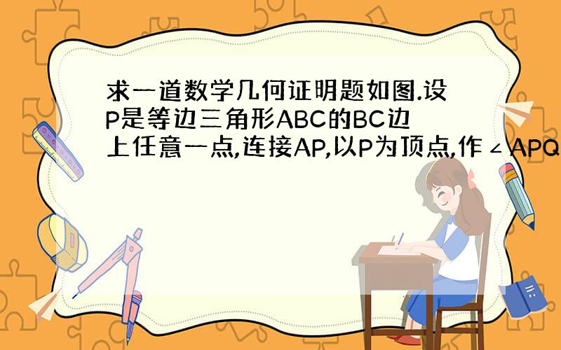 求一道数学几何证明题如图.设P是等边三角形ABC的BC边上任意一点,连接AP,以P为顶点,作∠APQ=60°,PQ交∠C