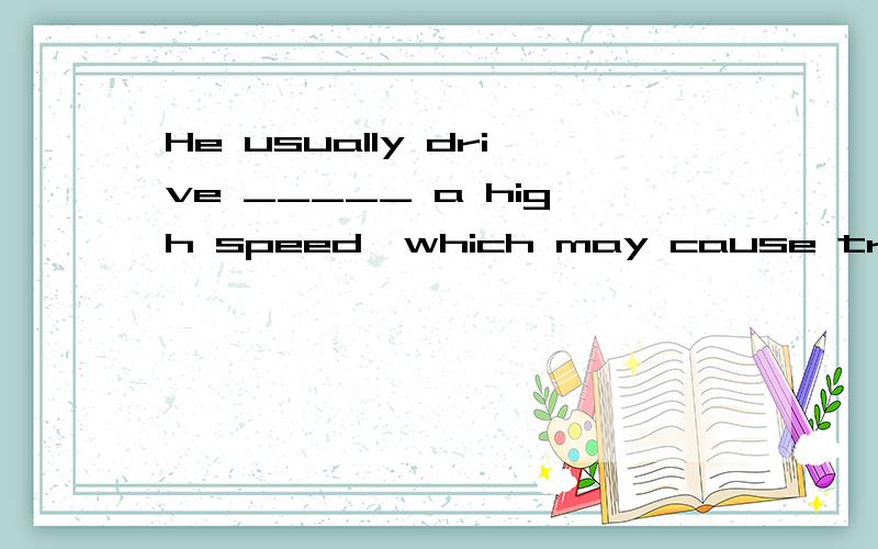 He usually drive _____ a high speed,which may cause traffic