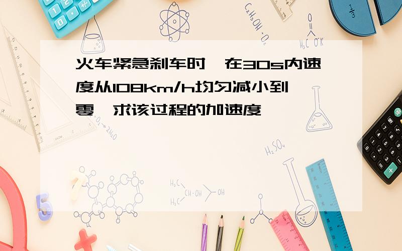 火车紧急刹车时,在30s内速度从108km/h均匀减小到零,求该过程的加速度