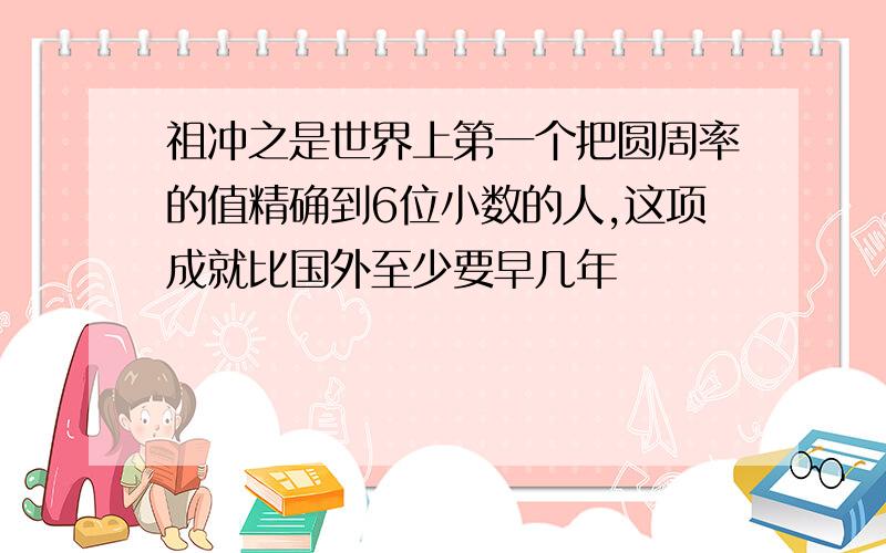 祖冲之是世界上第一个把圆周率的值精确到6位小数的人,这项成就比国外至少要早几年