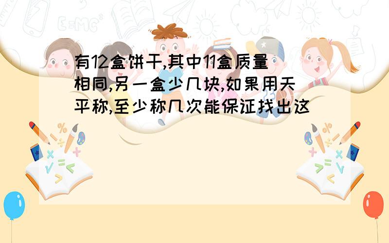 有12盒饼干,其中11盒质量相同,另一盒少几块,如果用天平称,至少称几次能保证找出这