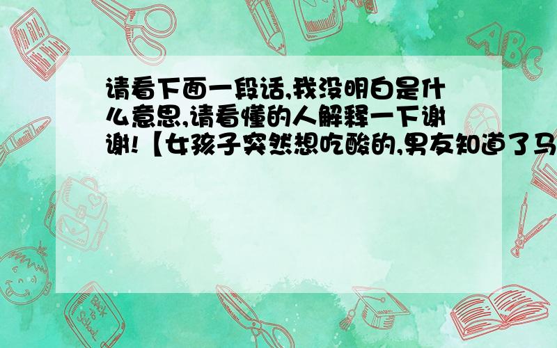 请看下面一段话,我没明白是什么意思,请看懂的人解释一下谢谢!【女孩子突然想吃酸的,男友知道了马上跑去买,买回来后才得知原