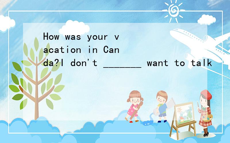 How was your vacation in Canda?I don't _______ want to talk