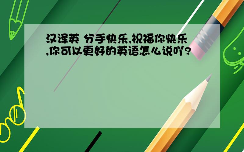 汉译英 分手快乐,祝福你快乐,你可以更好的英语怎么说吖?