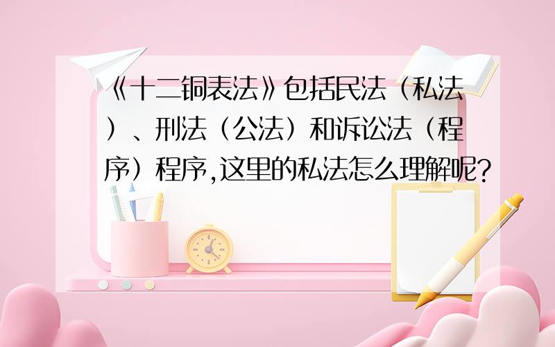 《十二铜表法》包括民法（私法）、刑法（公法）和诉讼法（程序）程序,这里的私法怎么理解呢?