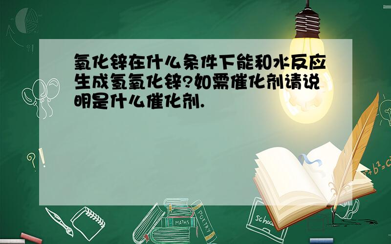 氧化锌在什么条件下能和水反应生成氢氧化锌?如需催化剂请说明是什么催化剂.